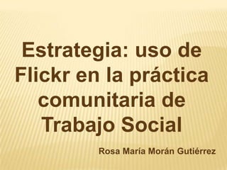 Estrategia: uso de Flickr en la práctica comunitaria de Trabajo Social Rosa María Morán Gutiérrez 