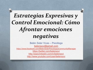Estrategias Expresivas y
Control Emocional: Cómo
   Afrontar emociones
        negativas
              Belén Soler Vivas – Psicóloga
                  belensovi@gmail.com
 https://www.facebook.com/BelenSolerPsicologayCommunityManager
                  https://twitter.com/belensovi
            http://www.linkedin.com/in/belensovi
           http://www.youtube.com/user/belensovi
 