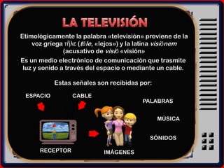 Etimológicamente la palabra «televisión» proviene de la
    voz griega τῆλε (tēle, «lejos») y la latina visiōnem
               (acusativo de visiō «visión»
Es un medio electrónico de comunicación que trasmite
 luz y sonido a través del espacio o mediante un cable.

           Estas señales son recibidas por:

 ESPACIO         CABLE
                                        PALABRAS


                                              MÚSICA


                                           SÓNIDOS

      RECEPTOR             IMÁGENES
 