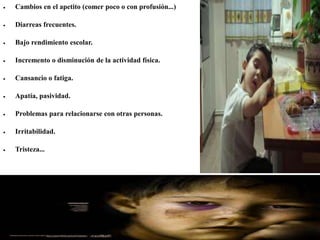 Cambios en el apetito (comer poco o con profusión...)
 Diarreas frecuentes.
 Bajo rendimiento escolar.
 Incremento o disminución de la actividad física.
 Cansancio o fatiga.
 Apatía, pasividad.
 Problemas para relacionarse con otras personas.
 Irritabilidad.
 Tristeza...
 