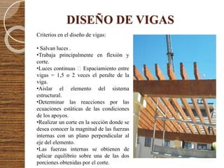 DISEÑO DE VIGAS
Criterios en el diseño de vigas:
• Salvan luces .
•Trabaja principalmente en flexión y
corte.
•Luces continuas Espaciamiento entre
vigas = 1,5 o 2 veces el peralte de la
viga.
•Aislar el elemento del sistema
estructural.
•Determinar las reacciones por las
ecuaciones estáticas de las condiciones
de los apoyos.
•Realizar un corte en la sección donde se
desea conocer la magnitud de las fuerzas
internas con un plano perpendicular al
eje del elemento.
•Las fuerzas internas se obtienen de
aplicar equilibrio sobre una de las dos
porciones obtenidas por el corte.
 