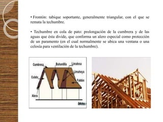 • Frontón: tabique soportante, generalmente triangular, con el que se
remata la techumbre.
• Techumbre en cola de pato: prolongación de la cumbrera y de las
aguas que ésta divide, que conforma un alero especial como protección
de un paramento (en el cual normalmente se ubica una ventana o una
celosía para ventilación de la techumbre).
 
