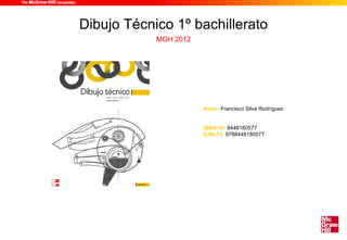 Dibujo Técnico 1º bachillerato
            MGH 2012




                       Autor: Francisco Silva Rodríguez


                       ISBN-10: 8448180577
                       EAN-13: 9788448180577
 