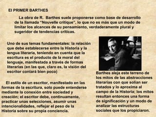 El PRIMER BARTHES
La obra de R. Barthes suele proponerse como base de desarrollo
de la llamada “Nouvelle critique”, lo que no es más que un modo de
limitar los alcances de su pensamiento, verdaderamente plural y
sugeridor de tendencias críticas.
Uno de sus temas fundamentales: la relación
que debe establecerse entre la Historia y la
lengua literaria, teniendo en cuenta que la
escritura es el producto de la moral del
lenguaje, manifestada a través de formas
literarias (en las que, claro es, la visión del
escritor contará bien poco)
El estilo de un escritor, manifestado en las
formas de la escritura, solo puede entenderse
mediante la conexión entre sociedad y
creación; el escritor debe, continuamente,
practicar unas selecciones, asumir unas
intencionalidades, reflejar el peso de la
Historia sobre su propia conciencia.

Barthes aleja este terreno de
los mitos de las abstracciones
literarias con que solían ser
tratados y lo aproxima al
campo de la Historia; los mitos
resultan entonces una forma
de significación y un modo de
analizar las estructuras
sociales que los propiciaron.

 