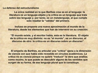 La defensa del estructuralismo
La única realidad en la que Barthes cree es en el lenguaje: la
literatura es un lenguaje-objeto y la crítica es un lenguaje que trata
sobre ese lenguaje y, por tanto, es un metalenguaje, al que cumple
solo resaltar la “validez” del primero.
Incluso se propone una nueva aproximación al mundo de la
literatura, desde los elementos que han de intervenir en su creación:
“El mundo existe, y el escritor habla, esta es la literatura. El objeto
de la crítica es muy distinto; no es “el mundo”, es un discurso, el
discurso de otro: la crítica es un discurso sobre un discurso”.

El empeño de Barthes, es articular una “crítica” ajena a la dimensión
de ciencia con que había sido revestida en círculos académicos. La
crítica no es ciencia porque no quiere “traducir” la obra que analiza;
como mucho, lo que puede es descubrir alguno de los sentidos que
surgen de su forma, de ese lenguaje plural que la constituye.

 
