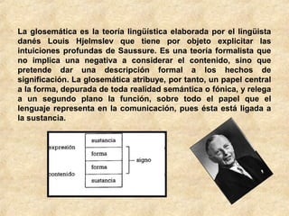 La glosemática es la teoría lingüística elaborada por el lingüista
danés Louis Hjelmslev que tiene por objeto explicitar las
intuiciones profundas de Saussure. Es una teoría formalista que
no implica una negativa a considerar el contenido, sino que
pretende dar una descripción formal a los hechos de
significación. La glosemática atribuye, por tanto, un papel central
a la forma, depurada de toda realidad semántica o fónica, y relega
a un segundo plano la función, sobre todo el papel que el
lenguaje representa en la comunicación, pues ésta está ligada a
la sustancia.

 