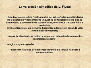 La valoración simbólica de L. Flydal
Este teórico considera “instrumentos del artista” a las peculiaridades
de la expresión y del contenido lingüístico pertenecientes a lo que se
llama estilo, y pueden ser de cuatro clases, referidos a la expresión o al
contenido:
-símbolo figurativo: un elemento lingüístico adquiere un segundo valor
(onomatopeya/metáfora)
-juegos de identidad: se repiten y emparejan determinados elementos
(anáfora/paralelismo)
- euglosias y cacoglosias
- discordancias: uso de elementosextraños a la lengua habitual, o
contradictorios

 
