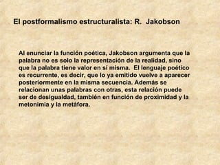 El postformalismo estructuralista: R. Jakobson

Al enunciar la función poética, Jakobson argumenta que la
palabra no es solo la representación de la realidad, sino
que la palabra tiene valor en sí misma. El lenguaje poético
es recurrente, es decir, que lo ya emitido vuelve a aparecer
posteriormente en la misma secuencia. Además se
relacionan unas palabras con otras, esta relación puede
ser de desigualdad, también en función de proximidad y la
metonimia y la metáfora.

 