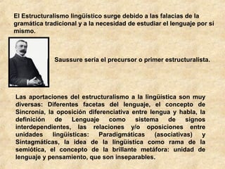 El Estructuralismo lingüístico surge debido a las falacias de la
gramática tradicional y a la necesidad de estudiar el lenguaje por sí
mismo.

Saussure sería el precursor o primer estructuralista.

Las aportaciones del estructuralismo a la lingüística son muy
diversas: Diferentes facetas del lenguaje, el concepto de
Sincronía, la oposición diferenciativa entre lengua y habla, la
definición
de
Lenguaje
como
sistema
de
signos
interdependientes, las relaciones y/o oposiciones entre
unidades
lingüísticas:
Paradigmáticas
(asociativas)
y
Sintagmáticas, la idea de la lingüística como rama de la
semiótica, el concepto de la brillante metáfora: unidad de
lenguaje y pensamiento, que son inseparables.

 