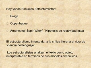 Hay varias Escuelas Estructuralistas:
 Praga
 Copenhague
 Americana: Sapir-Whorf: `Hipótesis de relatividad lgtca‘
El estructuralismo intenta dar a la crítica literaria el rigor de
`ciencia del lenguaje'.
Los estructuralistas analizan el texto como objeto
interpretable en términos de sus modelos simbólicos.

 