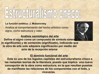 La función estética: J. Mukarovsky

Analiza el comportamiento del hecho artístico como
signo, como estructura y valor.
Análisis semiológico del arte
Define el signo como un compuesto de símbolo externo
(o significante) y de contenido (significado), indicando que
la obra de arte solo adquiere significación por medio del
acto de la recepción misma
El dominio funcional del arte
Este es uno de los legados capitales del estructuralismo checo a
las restantes teorías de la literatura, puesto que implica una nueva
concepción de la obra como estructura, en la que resultan puestas
de manifiesto las relaciones de los componentes con el todo, y
viceversa.

 