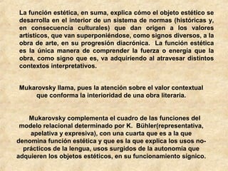 La función estética, en suma, explica cómo el objeto estético se
desarrolla en el interior de un sistema de normas (históricas y,
en consecuencia culturales) que dan origen a los valores
artísticos, que van superponiéndose, como signos diversos, a la
obra de arte, en su progresión diacrónica. La función estética
es la única manera de comprender la fuerza o energía que la
obra, como signo que es, va adquiriendo al atravesar distintos
contextos interpretativos.
Mukarovsky llama, pues la atención sobre el valor contextual
que conforma la interioridad de una obra literaria.
Mukarovsky complementa el cuadro de las funciones del
modelo relacional determinado por K. Bühler(representativa,
apelativa y expresiva), con una cuarta que es a la que
denomina función estética y que es la que explica los usos noprácticos de la lengua, usos surgidos de la autonomía que
adquieren los objetos estéticos, en su funcionamiento sígnico.

 