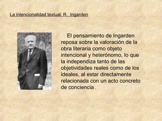 La intencionalidad textual: R. Ingarden

El pensamiento de Ingarden
reposa sobre la valoración de la
obra literaria como objeto
intencional y heterónomo, lo que
la independiza tanto de las
objetividades reales como de los
ideales, al estar directamente
relacionada con un acto concreto
de conciencia .

 