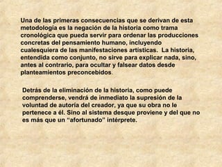 Una de las primeras consecuencias que se derivan de esta
metodología es la negación de la historia como trama
cronológica que pueda servir para ordenar las producciones
concretas del pensamiento humano, incluyendo
cualesquiera de las manifestaciones artísticas. La historia,
entendida como conjunto, no sirve para explicar nada, sino,
antes al contrario, para ocultar y falsear datos desde
planteamientos preconcebidos.
Detrás de la eliminación de la historia, como puede
comprenderse, vendrá de inmediato la supresión de la
voluntad de autoría del creador, ya que su obra no le
pertenece a él. Sino al sistema desque proviene y del que no
es más que un “afortunado” intérprete.

 