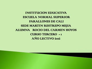 INSTITUCION EDUCATIVA
    ESCUELA NORMAL SUPERIOR
        FARALLONES DE CALI
   SEDE MARTIN RESTREPO MEJIA
ALUMNA ROCIO DEL CARMEN HOYOS
         CURSO TERCERO - 1
          AÑO LECTIVO 2012
 