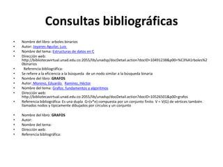 Consultas bibliográficas
•   Nombre del libro: arboles binarios
•   Autor: Joyanes Aguilar, Luis
•   Nombre del tema: Estructuras de datos en C
•   Dirección web:
    http://bibliotecavirtual.unad.edu.co:2055/lib/unadsp/docDetail.action?docID=10491238&p00=%C3%A1rboles%2
    0binarios
•     Referencia bibliográfica:
•   Se refiere a la eficiencia a la búsqueda de un nodo similar a la búsqueda binaria
•   Nombre del libro: GRAFOS
•   Autor: Moreno, Eduardo Ramírez, Héctor
•   Nombre del tema: Grafos: fundamentos y algoritmos
•   Dirección web:
    http://bibliotecavirtual.unad.edu.co:2055/lib/unadsp/docDetail.action?docID=10526501&p00=grafos
•   Referencia bibliográfica: Es una dupla G=(v*e) compuesta por un conjunto finito V = V(G) de vértices también
    llamados nodos y típicamente dibujados por círculos y un conjunto

•   Nombre del libro: GRAFOS
•   Autor:
•   Nombre del tema:
•   Dirección web:
•   Referencia bibliográfica:
 