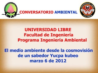 CONVERSATORIO AMBIENTAL



        UNIVERSIDAD LIBRE
        Facultad de Ingeniería
     Programa Ingeniería Ambiental

El medio ambiente desde la cosmovisión
     de un sabedor Yucpa kubeo
           marzo 6 de 2012
 