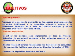 OBJETIVOS

Objetivo general:

Promover en la escuela la circulación de los saberes ambientales de los
originarios (indígen...