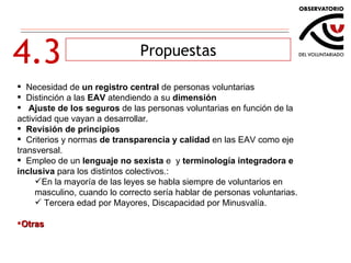 4.3 Propuestas Necesidad de  un registro central  de personas voluntarias Distinción a las  EAV  atendiendo a su  dimensión Ajuste de los seguros  de las personas voluntarias en función de la actividad que vayan a desarrollar. Revisión de principios Criterios y normas  de transparencia y calidad  en las EAV como eje transversal.  Empleo de un  lenguaje no sexista  e  y  terminología integradora e inclusiva  para los distintos colectivos.: En la mayoría de las leyes se habla siempre de voluntarios en masculino, cuando lo correcto sería hablar de personas voluntarias. Tercera edad por Mayores, Discapacidad por Minusvalía. Otras 