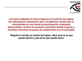 Las leyes estipulan  el marco legal  por el cual han de regirse las actuaciones voluntarias, pero no debemos olvidar que el voluntariado es una forma de participación ciudadana desarrollada a través de acciones concretas donde mujeres y hombres muestran su grado de compromiso con la sociedad.   Regular la acción es sentar las bases, decir que es lo que queda dentro y que es lo que queda fuera. 