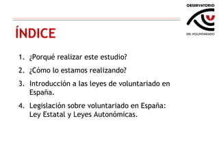 ÍNDICE ¿Porqué realizar este estudio? ¿Cómo lo estamos realizando? Introducción a las leyes de voluntariado en España. Legislación sobre voluntariado en España: Ley Estatal y Leyes Autonómicas. 