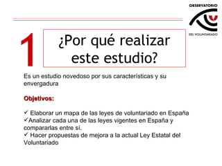 1 ¿Por qué realizar este estudio? Es un estudio novedoso por sus características y su envergadura Objetivos: Elaborar un mapa de las leyes de voluntariado en España Analizar cada una de las leyes vigentes en España y compararlas entre sí. Hacer propuestas de mejora a la actual Ley Estatal del Voluntariado 