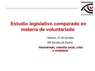 Estudio legislativo comparado en materia de voluntariado Huesca, 31 de octubre XIV Escuela de Otoño:  Voluntariado, cohesión social, crisis y ciudadanía  