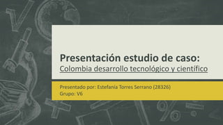 Presentación estudio de caso:
Colombia desarrollo tecnológico y científico
Presentado por: Estefanía Torres Serrano (28326)
Grupo: V6
 