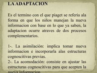 LAADAPTACION
Es el termino con el que piaget se referia ala
forma en que los niños manejan la nueva
informacion con base en lo que ya saben, la
adaptacion ocurre atraves de dos procesos
complementarios.
1-. La asimilación: implica tomar nueva
informacion e incorporarla alas estructuras
cognoscitivas previas.
2-. La acomodación: consiste en ajustar las
estructuras cognoscitivas para que acepten la
 