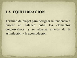 LA EQUILIBRACION
Término de piaget para designar la tendencia a
buscar un balance entre los elementos
cognoscitivos; y se alcanza atraves de la
asimilación y la acomodación.
 