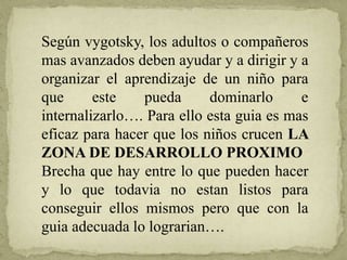 Según vygotsky, los adultos o compañeros
mas avanzados deben ayudar y a dirigir y a
organizar el aprendizaje de un niño para
que este pueda dominarlo e
internalizarlo…. Para ello esta guia es mas
eficaz para hacer que los niños crucen LA
ZONA DE DESARROLLO PROXIMO
Brecha que hay entre lo que pueden hacer
y lo que todavia no estan listos para
conseguir ellos mismos pero que con la
guia adecuada lo lograrian….
 