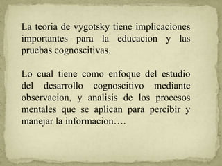 La teoria de vygotsky tiene implicaciones
importantes para la educacion y las
pruebas cognoscitivas.
Lo cual tiene como enfoque del estudio
del desarrollo cognoscitivo mediante
observacion, y analisis de los procesos
mentales que se aplican para percibir y
manejar la informacion….
 
