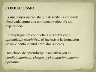 CONDUCTISMO:
Es una teoría mecanista que describe la conducta
observada como una conducta predecible ala
experiencia.
La investigación conductista se centra en el
aprendizaje asociativo, el fue existe la formación
de un vinculo mental entre dos sucesos.
Dos clases de aprendizaje asociativo son el
condicionamiento clásico y el condicionamiento
operante.
 