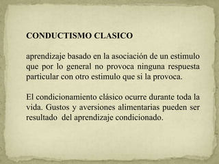 CONDUCTISMO CLASICO
aprendizaje basado en la asociación de un estimulo
que por lo general no provoca ninguna respuesta
particular con otro estimulo que si la provoca.
El condicionamiento clásico ocurre durante toda la
vida. Gustos y aversiones alimentarias pueden ser
resultado del aprendizaje condicionado.
 
