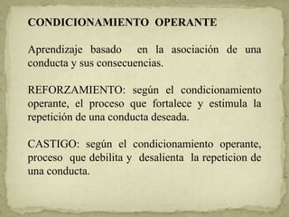 CONDICIONAMIENTO OPERANTE
Aprendizaje basado en la asociación de una
conducta y sus consecuencias.
REFORZAMIENTO: según el condicionamiento
operante, el proceso que fortalece y estimula la
repetición de una conducta deseada.
CASTIGO: según el condicionamiento operante,
proceso que debilita y desalienta la repeticion de
una conducta.
 