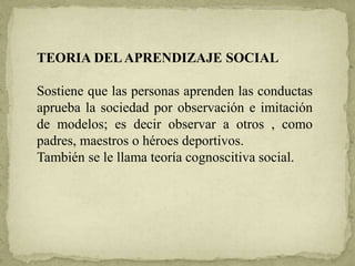 TEORIA DELAPRENDIZAJE SOCIAL
Sostiene que las personas aprenden las conductas
aprueba la sociedad por observación e imitación
de modelos; es decir observar a otros , como
padres, maestros o héroes deportivos.
También se le llama teoría cognoscitiva social.
 