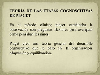 TEORIA DE LAS ETAPAS COGNOSCITIVAS
DE PIAGET
En el método clínico; piaget combinaba la
observación con preguntas flexibles para averiguar
como pensaban los niños.
Piaget creo una teoría general del desarrollo
cognoscitivo que se basó en; la organización,
adaptación y equilibracion.
 