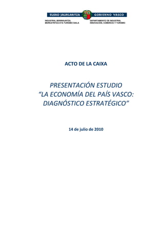 INDUSTRIA, BERRIKUNTZA,         DEPARTAMENTO DE INDUSTRIA,
  MERKATRITZA ETA TURISMO SAILA   INNOVACIÓN, COMERCIO Y TURISMO




                           
                           
                           
                  ACTO DE LA CAIXA 
                           
                           
    PRESENTACIÓN ESTUDIO 
“LA ECONOMÍA DEL PAÍS VASCO: 
  DIAGNÓSTICO ESTRATÉGICO” 


                      14 de julio de 2010 
 