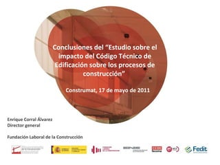 Conclusiones del “Estudio sobre el impacto del Código Técnico de Edificación sobre los procesos de construcción”  Enrique Corral Álvarez Director general Fundación Laboral de la Construcción Construmat, 17 de mayo de 2011  