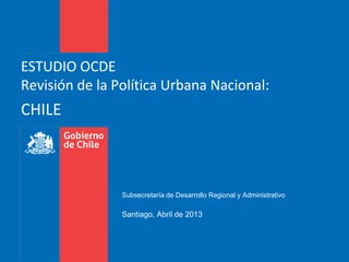 ESTUDIO OCDE
Revisión de la Política Urbana Nacional:
CHILE
Subsecretaría de Desarrollo Regional y Administrativo
Santiago, Abril de 2013
 
