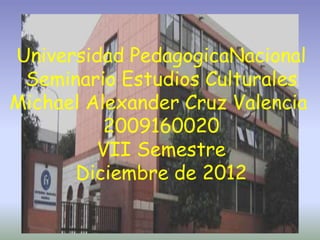 Universidad PedagogicaNacional
 Seminario Estudios Culturales
Michael Alexander Cruz Valencia
          2009160020
         VII Semestre
      Diciembre de 2012
 