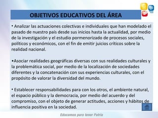 OBJETIVOS EDUCATIVOS DEL ÁREA
• Analizar las actuaciones colectivas e individuales que han modelado el
pasado de nuestro país desde sus inicios hasta la actualidad, por medio
de la investigación y el estudio pormenorizado de procesos sociales,
políticos y económicos, con el fin de emitir juicios críticos sobre la
realidad nacional.
•Asociar realidades geográficas diversas con sus realidades culturales y
la problemática social, por medio de la localización de sociedades
diferentes y la concatenación con sus experiencias culturales, con el
propósito de valorar la diversidad del mundo.
• Establecer responsabilidades para con los otros, el ambiente natural,
el espacio público y la democracia, por medio del acuerdo y del
compromiso, con el objeto de generar actitudes, acciones y hábitos de
influencia positiva en la sociedad.
 