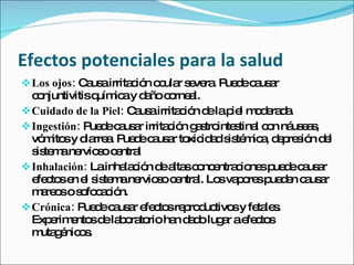 Efectos potenciales para la salud
 Los ojos: C us irrita ió o ula s ve . P d c us r
             a a       c n c r e ra ue e a a
  c njuntivitisq ic y d ñoc rne l.
   o            uím a a o a
 Cuidado de la Piel: C us irrita ió d lap l m d ra a
                       a a       c n e ie o e d .
 Ingestión: P d c us r irrita ió g s inte tina c n ná e s
               ue e a a       c n a tro s l o us a ,
  vó ito y d rre . P d c us r to id ds té ic , d p s n d l
     m s ia a ue e a a xic a is m a e re ió e
  s te ane s c ntra
   is m rvio o e l
 Inhalación: Lainha c n d a sc nc ntra io sp d c us r
                     la ió e lta o e c ne ue e a a
  e c se e s te ane s c ntra Lo va o sp d n c us r
   fe to n l is m rvio o e l. s p re ue e a a
  m re sos fo a ió
    a o      o c c n.
 Crónica: P d c us r e c sre ro uc sy fe le .
              ue e a a fe to p d tivo          ta s
  Exp rim nto d la o to ha d d lug r ae c s
      e e s e b ra rio n a o a fe to
  m g nic s
    uta é o .
 
