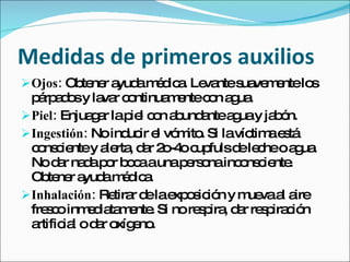 Medidas de primeros auxilios
 Ojos: Ob ne a am d a Le ntes ve e lo
          te r yud é ic . va  ua m nte s
  p rp d sy la r c ntinua e c n a ua
    á ao        va o      m nte o g .
 Piel: Enjua a lap l c n a und ntea uay ja ó
              gr      ie o b a       g     b n.
 Ingestión: No ind ir e vó ito Si lavíc ae tá
                     uc l m .           tim s
  c ns ie y a rta d r 2 -4 c fulsd le heoa ua
   o c nte le , a o o up              e c     g .
  No d r na ap r b c aunap rs nainc ns ie .
        a d o oa             e o      o c nte
  Ob ne a am d a
      te r yud é ic .
 Inhalación: Re r d lae o ic n y m vaa a
                  tira e xp s ió       ue l ire
  fre c inm d ta e . Si no re p , d r re p c n
     so      e ia m nte        s ira a s ira ió
  artific l o d r o e .
         ia    a xíg no
 