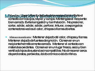 Manipulación lapalmacenamientocipiente
                     y iel y laropa. Manténgaseel re l
 Manejo: La r afo o d s ué d lam nip c n. Evitee
             va    nd e p s e
  c nta toc n lo o s
   o c o s jo ,
                                      a ula ió

  b n c rra o Evitelaing s n y lainha c n. Nop s na
   ie e d .                e tió            la ió     re io r,
  c rta s ld r, s ld r, s ld r, p rfo r, tritura oe o alo
   o r, o a o a o a e ra                        r, xp ng s
  c nte d re va ío a c lo c p solla a a ie s
   o ne o s c s l a r, his a                 m s b rta .

 Almacenamiento: Ma ne a ja o d l c lo c p sy lla a .
                    nte r le d e a r, his a       ms
  Ma ne a ja od fue sd ig ió C ns rva e un
     nte r le d e nte e nic n. o e r n
  re ip ntehe é a e c rra o Ma ne e c nta toc n
    c ie     rm tic m nte e d . nte r l o c o
  m te le o a s C ns rva e un lug r fre c , s c y b n
    a ria s xid nte . o e r n     a s o e o ie
  ve d le sd s ta ia inc m a le . Noa a e r c rc
    ntila o jo e us nc s o p tib s      lm c na e a
  d p rc ra s p ró o , á id c m ooá id nítric .
   e e lo to , e xid s c o ró ic   c o        o
 