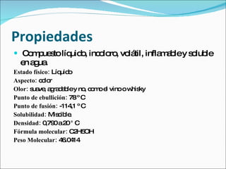 Propiedades
 C m ue to líq o inc lo , vo til, infla a ley s lub
   o p s       uid , o ro lá            mb      o le
  e a ua
   n g .
Estado físico: Líq o
                  uid
Aspecto: c lo
           o r
Olor: s ve a ra a ley no c m e vino o w ky
       ua , g d b         , o o l      his
Punto de ebullición: 78º C
Punto de fusión: -114 º C
                      ,1
Solubilidad: Mis ib .
                 c le
Densidad: 0 0a2 ° C
            ,79     0
Fórmula molecular: C H52 OH
Peso Molecular: 4 .0 14
                   6 4
 