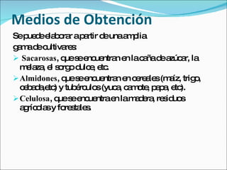 Medios de Obtención
Sep d e b ra ap rtir d unaa p
    ue e la o r a        e     m lia
gm d c
 a a e ultiva sre :
 Sacarosas, q s e ue n e lac ñad a a la
               ue e nc ntra n a e zúc r,
  m la , e s rg d e e .
   e za l o o ulc , tc
 Almidones, q s e ue n e c re le (m íz, trig ,
               ue e nc ntra n e a s a           o
  c b d ,e ) y tub rc s(yuc , c m te p p , e ).
   e a a tc        é ulo   a a o , a a tc
 Celulosa, q s e ue
             ue e nc ntrae lam d ra re id s
                           n    a e , s uo
  a ríc la y fo s le .
   g o s       re ta s
 