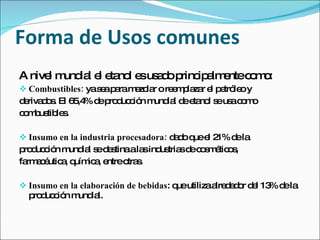Forma de Usos comunes
A nive m ia e e no e us d p ip lm ntec m :
      l und l l ta l s a o rinc a e   o o
 Combustibles: yas ap ram zc r o re m la r e p tró o y
                   e a    e la      e p za l e le
d riva o . El 6 ,4 d p d c n m ia d e no s us c m
 e ds          5 % e ro uc ió und l e ta l e a o o
c m us le .
 o b tib s

 Insumo en la industria procesadora: d d q e 2 d la
                                       a o ue l 1% e
p d c n m ia s d s ala ind tria d c s é o ,
 ro uc ió und l e e tina s us s e o m tic s
fa a é a q ic , e
  rm c utic , uím a ntreo s
                         tra .

 Insumo en la elaboración de bebidas: q utilizaa d d r d l 13 d la
                                        ue       lre e o e % e
  p d c n m ia
   ro uc ió und l.
 