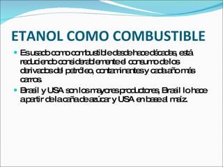ETANOL COMO COMBUSTIBLE
 Esus d c m c m us led s eha ed c d s e tá
      a o o o o b tib e d c é a a , s
  re uc nd c ns e b m ntee c ns od lo
    d ie o o id ra le e        l o um e s
  d riva o d l p tró o c nta ina sy c d a m s
   e d s e e le , o m nte            a a ño á
  c rro .
   a s
 Bra il y USA s n lo m yo sp d to s Bra il loha e
      s         o s a re ro uc re ,       s     c
  ap rtir d lac ñad a a y USA e b s a m íz.
     a     e a e zúc r            n ae l a
 