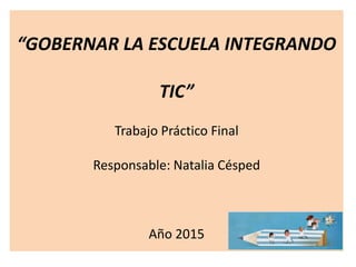 “GOBERNAR LA ESCUELA INTEGRANDO
TIC”
Trabajo Práctico Final
Responsable: Natalia Césped
Año 2015
 